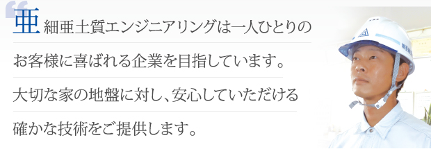 細亜土質エンジニアリングは一人ひとりのお客様に喜ばれる企業を目指しています。大切な家の地盤に対し、安心していただける確かな技術をご提供します。