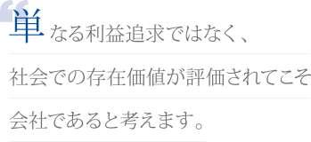 単なる利益追求ではなく、社会での存在価値が評価されてこそ会社であると考えます。