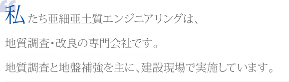 私たち亜細亜土質エンジニアリングは、地質調査・改良の専門会社です。地質調査と地盤補強を主に、建設現場で実施しています。