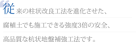 従来の柱状改良工法を進化させた、腐植土でも施工できる強度3倍の安全、高品質な杭状地盤補強工法です。