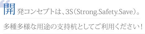 開発コンセプトは、3S（Strong.Safety.Save）。 多種多様な用途の支持杭としてご利用ください！