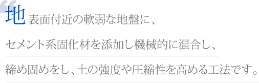 地表面付近の軟弱な地盤に、セメント系固化材を添加し機械的に混合し、締め固めをし、土の強度や圧縮性を高める工法です。