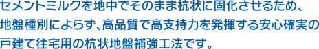 セメントミルクを地中でそのまま杭状に固化させるため、地盤種別によらず、高品質で高支持力を発揮する安心確実の戸建て往宅用の杭状地盤補強工法です。